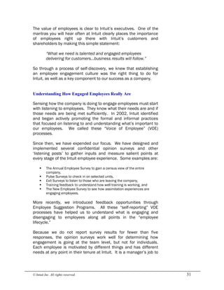 © Intuit Inc. All rights reserved.  31
The value of employees is clear to Intuit’s executives. One of the
mantras you will hear often at Intuit clearly places the importance
of employees right up there with Intuit’s customers and
shareholders by making this simple statement:
“What we need is talented and engaged employees
delivering for customers…business results will follow.”
So through a process of self-discovery, we knew that establishing
an employee engagement culture was the right thing to do for
Intuit, as well as a key component to our success as a company. 
Understanding How Engaged Employees Really Are
Sensing how the company is doing to engage employees must start
with listening to employees. They know what their needs are and if
those needs are being met sufficiently. In 2002, Intuit identified
and began actively promoting the formal and informal practices
that focused on listening to and understanding what’s important to
our employees. We called these “Voice of Employee” (VOE)
processes.
Since then, we have expended our focus. We have designed and
implemented several confidential opinion surveys and other
‘listening posts’ to gather inputs and measure salient points at
every stage of the Intuit employee experience. Some examples are:
§ The Annual Employee Survey to gain a census view of the entire
company,
§ Pulse Surveys to check in on selected units,
§ Exit Surveys to listen to those who are leaving the company,
§ Training feedback to understand how well training is working, and
§ The New Employee Survey to see how assimilation experiences are
engaging employees.
More recently, we introduced feedback opportunities through
Employee Suggestion Programs. All these “self-reporting” VOE
processes have helped us to understand what is engaging and
disengaging to employees along all points in the “employee
lifecycle.”
Because we do not report survey results for fewer than five
responses, the opinion surveys work well for determining how
engagement is going at the team level, but not for individuals.
Each employee is motivated by different things and has different
needs at any point in their tenure at Intuit. It is a manager’s job to
 