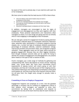 © Intuit Inc. All rights reserved.  32
be aware of this and to actively stay in tune real-time with each his
or her employees.
We have come to realize that the best source of VOE is face-o-face:
§ Informal hallway chats where leaders stop and talk to
employees at every level,
§ One-on-one meetings between the employee and manager,
§ Focus groups where employees are free and safe to talk about
their concerns and
§ Skip-level meetings between employees and their boss’ boss.
In addition, managers are encouraged to look for signs of
engagement and disengagement as they work together with their
employees. These personal observations and interactions allow
managers to check in on how things are going and find out directly
what is most engaging or disengaging to each employee.
We can also get a sense for engagement levels by paying attention
to information collected about our employees’ behaviors: Retention
rates, absentee rates, participation in company programs (training
classes, etc.), number and type of employee relations escalations,
percentage of employee referrals, customer satisfaction ratings,
internal job transfers and promotion rates, and recognition program
utilization. These aggregate views are the least useful sources for
gauging engagement, because they are often lagging indicators.
Even though employee outcome data can be useful for trying to
identify the causes of engagement and disengagement, any actions
taken based on this type of VOE is reactive at best.
Intuit’s managers use a wide range of methods for gathering and
understanding VOE. Some still depend on Intuit’s formal “listening
posts” (e.g., survey data). But many have internalized Intuit’s
expectations of staying current with what’s going on with their
employees, and they do it naturally as part of their ongoing routine.
They believe listening to and responding to employees is what good
Intuit leaders do. And they know that more frequent informal check-
ins will give them the insight early enough to actually make a
difference. 
Committing to Focus on Employee Engagement
Engagement happens one employee at a time. And the greatest
advantage a company has for building an engagement culture is
their leaders. Intuit managers are expected to show their
commitment by taking time to understand and respond to
engagement not only at the team level but also for each member of 
“Everyone who comes to 
work has their own life when 
they go home. They have 
their own reasons why they 
come to work. 
Understanding their beliefs 
helps you understand how to 
motivate someone and how 
to encourage them to be the 
best that they can be.” 
“Every conversation, 
every interaction I have 
with each and every one 
of my employees has to 
benefit them to a high 
level so they feel good 
about the time they 
spend with each other.”
 