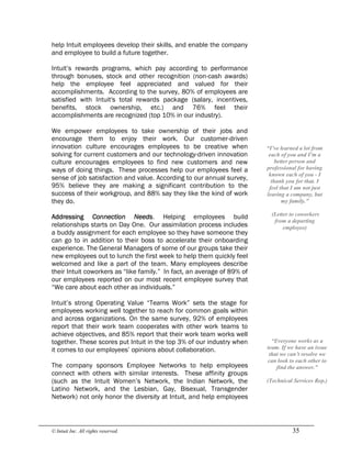 © Intuit Inc. All rights reserved.  35
help Intuit employees develop their skills, and enable the company
and employee to build a future together.
Intuit’s rewards programs, which pay according to performance
through bonuses, stock and other recognition (non-cash awards)
help the employee feel appreciated and valued for their
accomplishments. According to the survey, 80% of employees are
satisfied with Intuit's total rewards package (salary, incentives,
benefits, stock ownership, etc.) and 76% feel their
accomplishments are recognized (top 10% in our industry).
We empower employees to take ownership of their jobs and
encourage them to enjoy their work. Our customer-driven
innovation culture encourages employees to be creative when
solving for current customers and our technology-driven innovation
culture encourages employees to find new customers and new
ways of doing things. These processes help our employees feel a
sense of job satisfaction and value. According to our annual survey,
95% believe they are making a significant contribution to the
success of their workgroup, and 88% say they like the kind of work
they do.
Addressing Connection Needs. Helping employees build
relationships starts on Day One. Our assimilation process includes
a buddy assignment for each employee so they have someone they
can go to in addition to their boss to accelerate their onboarding
experience. The General Managers of some of our groups take their
new employees out to lunch the first week to help them quickly feel
welcomed and like a part of the team. Many employees describe
their Intuit coworkers as “like family.” In fact, an average of 89% of
our employees reported on our most recent employee survey that
“We care about each other as individuals.”
Intuit’s strong Operating Value “Teams Work” sets the stage for
employees working well together to reach for common goals within
and across organizations. On the same survey, 92% of employees
report that their work team cooperates with other work teams to
achieve objectives, and 85% report that their work team works well
together. These scores put Intuit in the top 3% of our industry when
it comes to our employees’ opinions about collaboration.
The company sponsors Employee Networks to help employees
connect with others with similar interests. These affinity groups
(such as the Intuit Women’s Network, the Indian Network, the
Latino Network, and the Lesbian, Gay, Bisexual, Transgender
Network) not only honor the diversity at Intuit, and help employees 
“I’ve learned a lot from 
each of you and I’m a 
better person and 
professional for having 
known each of you ­ I 
thank you for that. I 
feel that I am not just 
leaving a company, but 
my family.” 
(Letter to coworkers 
from a departing 
employee) 
“Everyone works as a 
team. If we have an issue 
that we can’t resolve we 
can look to each other to 
find the answer.” 
(Technical Services Rep.)
 