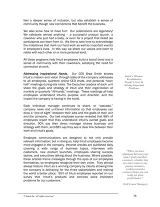 © Intuit Inc. All rights reserved.  36
feel a deeper sense of inclusion, but also establish a sense of
community though new connections that benefit the business.
We also know how to have fun! Our celebrations are legendary!
We celebrate almost anything – a successful product launch, a
coworker who just had a baby, or even for a project that failed (so
participants can learn from it). We like to take time to acknowledge
the milestones that mark our hard work as well as important events
in employee’s lives. In this way we share our values and learn to
relate with each other on a more personal level.
All these programs help Intuit employees build a social bond and a
sense of community with their coworkers, satisfying the need for
connection at work.
Addressing Inspirational Needs. Our CEO Brad Smith shares
Intuit’s mission and vision through state-of-the company addresses
to all employees, quarterly online CEO chats, and personal “town
hall” meetings during site visits. The Executive Leaders of each unit
share the goals and strategy of Intuit and their organization at
monthly or quarterly “All-hands” meetings. These meetings all help
employees understand Intuit’s purpose and direction, and the
impact the company is having in the world.
Each individual manager continues to share, or “cascade,”
company news and unit-level information so that employees can
draw a “line of sight” between their jobs and the goals of their unit
and the company. Our last employee survey revealed that 88% of
employees report that they understand Intuit’s overall goals and
direction, 90% say their direct manager shares business unit
strategy with them, and 88% say they see a clear link between their
work and Intuit's goals.
Employee communications are designed to not only provide
relevant information; but in doing so, help Intuit employees become
more engaged in the company. Intranet articles are published daily
covering a wide range of business topics, interviews with
customers, new product launches, employees sharing success
stories, and executives talking about the business. Where possible,
these articles frame messages through the eyes of our employees
themselves, so employees recognize their own voice. They almost
always feature Intuit as a winning company by clearly showing how
the company is delivering for the three stakeholders and making
the world a better place. 95% of Intuit employees reported on our
survey that ‘Intuit’s products and services solve important
problems for our customers.’ 
Intuit’s Mission: 
Revolutionize 
People’s Lives by 
Solving Important 
Problems. 
“When you have 
alignment between your 
team’s goals and their 
customers, whether they 
are other teams or our 
paying customers, 
working toward a 
common theme you can 
really get great 
performance.” 
(Call Center Manager)
 