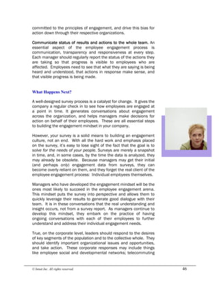 © Intuit Inc. All rights reserved.  46
committed to the principles of engagement, and drive this bias for
action down through their respective organizations.
Communicate status of results and actions to the whole team. An
essential aspect of the employee engagement process is
communication, transparency and responsiveness at every step.
Each manager should regularly report the status of the actions they
are taking so that progress is visible to employees who are
affected. Employees need to see that what they are saying is being
heard and understood, that actions in response make sense, and
that visible progress is being made. 
What Happens Next?
A well-designed survey process is a catalyst for change. It gives the
company a regular check in to see how employees are engaged at
a point in time. It generates conversations about engagement
across the organization, and helps managers make decisions for
action on behalf of their employees. These are all essential steps
to building the engagement mindset in your company.
However, your survey is a solid means to building an engagement
culture, not an end. With all the hard work and emphasis placed
on the survey, it’s easy to lose sight of the fact that the goal is to
solve for the needs of your people. Surveys are merely a snapshot
in time, and, in some cases, by the time the data is analyzed, they
may already be obsolete. Because managers may get their initial
(and perhaps only) engagement data from surveys, they can
become overly reliant on them, and they forget the real client of the
employee engagement process: Individual employees themselves.
Managers who have developed the engagement mindset will be the
ones most likely to succeed in the employee engagement arena.
This mindset puts the survey into perspective and allows them to
quickly leverage their results to generate good dialogue with their
team. It is in these conversations that the real understanding and
insight occurs, not from a survey report. As managers continue to
develop this mindset, they embark on the practice of having
ongoing conversations with each of their employees to further
understand and address their individual engagement needs.
True, on the corporate level, leaders should respond to the desires
of key segments of the population and to the collective whole. They
should identify important organizational issues and opportunities,
and take action. These corporate responses may include things
like employee social and developmental networks; telecommuting
 