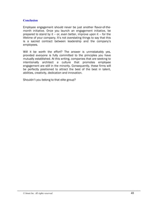 © Intuit Inc. All rights reserved.  48 
Conclusion
Employee engagement should never be just another flavor-of-the-
month initiative. Once you launch an engagement initiative, be
prepared to stand by it – or, even better, improve upon it – for the
lifetime of your company. It’s not overstating things to say that this
is a sacred contract between leadership and the company’s
employees.
Will it be worth the effort? The answer is unmistakably yes,
provided everyone is fully committed to the principles you have
mutually established. At this writing, companies that are seeking to
intentionally architect a culture that promotes employee
engagement are still in the minority. Consequently, these firms will
be perfectly positioned to attract the best of the best in talent,
abilities, creativity, dedication and innovation.
Shouldn’t you belong to that elite group?
 