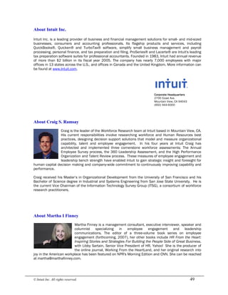 © Intuit Inc. All rights reserved.  49 
About Intuit Inc.
Intuit Inc. is a leading provider of business and financial management solutions for small- and mid-sized
businesses, consumers and accounting professionals. Its flagship products and services, including
QuickBooks®, Quicken® and TurboTax® software, simplify small business management and payroll
processing, personal finance, and tax preparation and filing. ProSeries® and Lacerte® are Intuit's leading
tax preparation software suites for professional accountants. Founded in 1983, Intuit had annual revenue
of more than $2 billion in its fiscal year 2005. The company has nearly 7,000 employees with major
offices in 13 states across the U.S., and offices in Canada and the United Kingdom. More information can
be found at www.Intuit.com.
Corporate Headquarters
2700 Coast Ave.
Mountain View, CA 94043
(650) 944-6000 
About Craig S. Ramsay
Craig is the leader of the Workforce Research team at Intuit based in Mountain View, CA.
His current responsibilities involve researching workforce and Human Resources best
practices, designing decision support solutions that model and measure organizational
capability, talent and employee engagement. In his four years at Intuit Craig has
architected and implemented three cornerstone workforce assessments: The Annual
Employee Survey process, the 360 Leadership Assessment, and the High Performance
Organization and Talent Review process. These measures of employee engagement and
leadership bench strength have enabled Intuit to gain strategic insight and foresight for
human capital decision making and company-wide commitment to continuously improving capability and
performance.
Craig received his Master’s in Organizational Development from the University of San Francisco and his
Bachelor of Science degree in Industrial and Systems Engineering from San Jose State University. He is
the current Vice Chairman of the Information Technology Survey Group (ITSG), a consortium of workforce
research practitioners. 
About Martha I Finney
Martha Finney is a management consultant, executive interviewer, speaker and
columnist specializing in employee engagement and leadership
communications. The editor of a three-volume book series on employee
engagement (forthcoming, 2007), her other books include HR From the Heart:
Inspiring Stories and Strategies For Building the People Side of Great Business,
with Libby Sartain, Senior Vice President of HR, Yahoo! She is the producer of
the online journal, Working From the HeartLand, and her original research into
joy in the American workplace has been featured on NPR's Morning Edition and CNN. She can be reached
at martha@marthafinney.com.
 