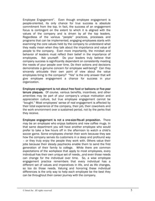 © Intuit Inc. All rights reserved.  5
Employee Engagement”. Even though employee engagement is
people-oriented, its only chance for true success is absolute
commitment from the top. In fact, the success of an engagement
focus is contingent on the extent to which it is aligned with the
values of the company and is driven by all the top leaders.
Regardless of the various “people” practices, processes and
programs that can be implemented, engaging employees starts with
examining the core values held by the company to understand what
they really mean when they talk about the importance and value of
people to the company. Even more importantly, the mindset and
behavior of leaders must reflect their belief in the importance of
employees. Ask yourself: Do your leaders truly believe that
company success is significantly dependent on consistently meeting
the needs of your people over time. Do their actions and decisions
demonstrate a genuine concern for employee well-being? Can they
sincerely articulate their own point of view about the value
employees bring to the company? “Yes” is the only answer that will
give employee engagement a chance for success in your
organization.
Employee engagement is not about free food or balloons or five-year
tenure plaques. Of course, various benefits, incentives, and other
amenities may be part of your company’s unique motivation and
appreciation culture, but true employee engagement cannot be
“bought.” Most employees’ sense of real engagement is affected by
their total experience of the company, their job, their coworkers and
the work environment over a sustained period, not by the perks that
they receive.
Employee engagement is not a one-size-fits-all proposition. There
may be an employee who enjoys balloons and new coffee mugs. In
that same department you will have another employee who would
prefer to take a few hours off in the afternoon to watch a child’s
soccer game. Some employees cherish their work because they see
how the company serves its customers in a deep and profound way
– or they truly enjoy the people they work with. Others value their
jobs because their steady paychecks enable them to send the first
generation of their family to college. While there are common
expectations of the workplace that apply to most employees, every
individual has their own unique set of needs…and even those needs
can change for the individual over time. So, a wise employee
engagement practice remembers that every individual has a
different set of values and imperatives in life, and as life changes,
so too do those needs. Valuing and honoring these individual
differences is the only way to help each employee be the best they
can be throughout their career journey with the company.
 
