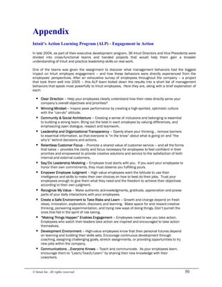 © Intuit Inc. All rights reserved.  50 
Appendix 
Intuit’s Action Learning Program (ALP) ­ Engagement in Action
In late 2004, as part of their executive development program, 36 Intuit Directors and Vice Presidents were
divided into cross-functional teams and handed projects that would help them gain a broader
understanding of Intuit and practice leadership skills on real work.
One of the teams was given the assignment to discover what management behaviors had the biggest
impact on Intuit employee engagement – and how these behaviors were directly experienced from the
employees’ perspectives. After an exhaustive survey of employees throughout the company – a project
that took them well into 2005 – this ALP team boiled down the results into a short list of management
behaviors that speak most powerfully to Intuit employees. Here they are, along with a brief explanation of
each:
§ Clear Direction – Help your employees clearly understand how their roles directly serve your
company’s overall objectives and priorities?
§ Winning Mindset – Inspire peak performance by creating a high-spirited, optimistic culture
with the “can-do” attitude.
§ Community & Social Architecture – Creating a sense of inclusions and belonging is essential
to building a strong team. Bring out the best in each employee by valuing differences, and
emphasizing open dialogue, respect and teamwork.
§ Leadership and Organizational Transparency – Openly share your thinking… remove barriers
to essential information, so that everyone is “in the know” about what is going on and “the
why’s” behind decisions and actions.
§ Relentless Customer Focus – Promote a shared value of customer service – and all the forms
that takes – provides the clarity and focus necessary for employees to feel confident in their
priorities and empowered to provide creative solutions and service to the satisfaction of both
internal and external customers.
§ Say/Do Leadership Modeling – Employee trust starts with you. If you want your employees to
honor their own commitments, they must observe you fulfilling yours.
§ Empower Employee Judgment – High value employees want the latitude to use their
intelligence and skills to make their own choices on how to best do their jobs. Trust your
employees enough to give them what they need and the freedom to achieve their objectives
according to their own judgment.
§ Recognize My Value – Make authentic acknowledgments, gratitude, appreciation and praise
parts of your daily interactions with your employees.
§ Create a Safe Environment to Take Risks and Learn – Growth and change depend on fresh
ideas, innovation, exploration, discovery and learning. Make space for and reward creative
thinking, pioneering experimentation, and trying new ways of doing things. Don’t punish the
ones that fail in the spirit of risk taking.
§ “Making Things Happen” Enables Engagement – Employees need to see you take action.
Employees who watch their leaders take action are inspired and encouraged to take action
themselves.
§ Development Environment – High-value employees know that their personal futures depend
on learning and building their skills sets. Encourage continuous development through
coaching, assigning challenging goals, stretch assignments, or providing opportunities to try
new jobs within the company.
§ Communications …Everyone Knows – Teach and communicate. As your employees learn,
encourage them to “Learn/Teach/Learn” by sharing their new knowledge with their
coworkers.
 