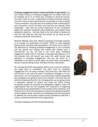 © Intuit Inc. All rights reserved.  6 
Employee engagement doesn’t require perfection to get started. You
can initiate a focus on employee engagement no matter what kind
of business you’re in or where your company is along its journey.
You don’t have to have a particularly enticing consumer product.
You don’t have to have top-of-the-line furnishings or interior design
in your workplace. You just have to be willing to look unblinkingly at
your company’s current condition and see how you actually value
employees – how well the current experience of your employees
aligns with whatever employee value proposition your leaders have
decided to stand by. And you have to be committed to taking not
only the first step but also stay the course for as long as your
company stands for those values.
Abraham Maslow once said, "What is necessary to change a person
is to change his awareness of himself." While he was originally
talking about individual self-actualization, the same can be said for
the adventure of initiating employee engagement in your company
and the growth and change that comes with making such a
commitment. As you will see in the Intuit story, employee
engagement starts with an exercise in thorough self-discovery. It is
this process that will launch you down the path toward best
practices in employee engagement, and you will return to it
repeatedly in the years to come. Again, you don’t have to be perfect.
But you must be willing to look. And see. And then take action.
So, knowing all of this, the question before us is: Is this an endeavor
you really want to undertake? You don’t have to. Employee
engagement isn’t for every company. But there are a few facts we
will all face in the next few years: A workforce shortage is in your
near future, if it’s not squarely in your lap already. People (especially
top employees) are going to have more choices in the work they do
and the companies they do it for. Consequently, we are going to see
a desperate attempt to attract and keep top talent among
companies across all industries and geographic regions. There are
organizations that will not recognize the importance of regarding
employees as key stakeholders in the success of the enterprise. And
there are firms that will not choose to inspire their people to perform
at their highest levels. And there are workplaces that will not decide
to address the one-at-a-time needs of each employee to feel like a
unique, contributing member of the organization.
The best employees will find companies that will.
 
