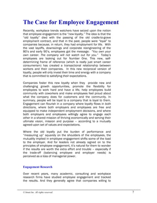 © Intuit Inc. All rights reserved.  7 
The Case for Employee Engagement
Recently, workplace trends watchers have seized upon the notion
that employee engagement is the “new loyalty.” The idea is that the
“old loyalty” died with the passing of the old cradle-to-grave
employment contract, and that in the past, people were “loyal” to
companies because, in return, they had employment for life. With
the vast layoffs, downsizings and corporate reengineering of the
80’s and early 90’s, employees got the message: “You own your
own career. The company will not watch out for you.” Today’s
employees are looking out for Number One. This new, self-
determining frame of reference (which is really just smart career
consumerism) has created a transactional relationship between
workers and their companies. In this new reciprocal version of
loyalty, people will only invest their time and energy with a company
that is committed to satisfying their expectations.
Companies foster this new loyalty when they provide new and
challenging growth opportunities, promote the flexibility for
employees to work hard and have a life, help employees build
community with coworkers and make employees feel proud about
what the company does for customers and the community. In
summary, people will be loyal to a company that is loyal to them.
Engagement can flourish in a company where loyalty flows in both
directions, where both employers and employees are free and
equipped to make independent employment decisions, and where
both employers and employees willingly agree to engage each
other in a shared mission of thriving economically and serving their
ultimate vision, mission and purpose – according to a mutually
agreed-upon set of values and expectations.
Where the old loyalty put the burden of performance and
“measuring up” squarely on the shoulders of the employees, the
mutuality implied in employee engagement shifts some of the load
to the employer. And for leaders not already signed on to the
principles of employee engagement, it’s natural for them to wonder
if the results are worth the extra effort and trouble – especially if
the trade-off (balancing employee and employer needs) is
perceived as a loss of managerial power. 
Engagement Research
Over recent years, many academic, consulting and workplace
research firms have studied employee engagement and tracked
the results. And they generally agree that companies willing to
 