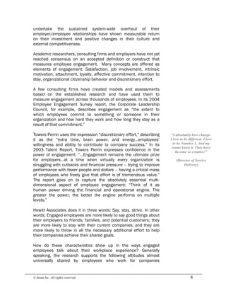 © Intuit Inc. All rights reserved.  8
undertake the sustained system-wide overhaul of their
employer/employee relationships have shown measurable return
on their investment and positive changes in their culture and
external competitiveness.
Academic researchers, consulting firms and employers have not yet
reached consensus on an accepted definition or construct that
measures employee engagement. Many concepts are offered as
elements of engagement: Satisfaction, job involvement, intrinsic
motivation, attachment, loyalty, affective commitment, intention to
stay, organizational citizenship behavior and discretionary effort.
A few consulting firms have created models and assessments
based on the established research and have used them to
measure engagement across thousands of employees. In its 2004
Employee Engagement Survey report, the Corporate Leadership
Council, for example, describes engagement as “the extent to
which employees commit to something or someone in their
organization and how hard they work and how long they stay as a
result of that commitment.”
Towers Perrin uses the expression “discretionary effort,” describing
it as the “extra time, brain power, and energy…employees’
willingness and ability to contribute to company success.” In its
2003 Talent Report, Towers Perrin expresses confidence in the
power of engagement: “…Engagement remains the ultimate prize
for employers…at a time when virtually every organization is
struggling with cutbacks and financial pressure -- trying to improve
performance with fewer people and dollars – having a critical mass
of employees who freely give that effort is of tremendous value.”
The report goes on to capture the absolutely essential multi-
dimensional aspect of employee engagement: “Think of it as
human power driving the financial and operational engine. The
greater the power, the better the engine performs on multiple
levels.”
Hewitt Associates does it in three words: Say, stay, strive. In other
words: Engaged employees are more likely to say good things about
their employers to friends, families, and potential customers; they
are more likely to stay with their current companies; and they are
more likely to throw in all the necessary additional effort to help
their companies achieve their shared goals.
How do these characteristics show up in the ways engaged
employees talk about their workplace experience? Generally
speaking, the research supports the following attitudes almost
universally shared by employees who work for companies 
“I absolutely love change. 
I love to be different. I love 
to be Number 1. And my 
teams know it. They have 
become so creative!” 
(Director of Service 
Delivery)
 