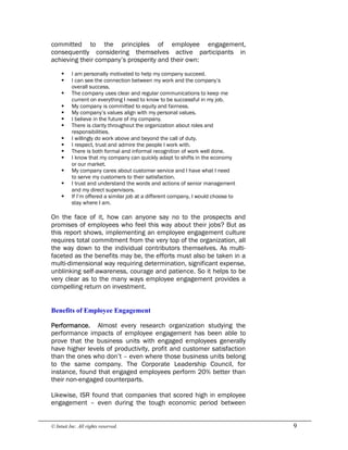 © Intuit Inc. All rights reserved.  9
committed to the principles of employee engagement,
consequently considering themselves active participants in
achieving their company’s prosperity and their own:
§ I am personally motivated to help my company succeed.
§ I can see the connection between my work and the company’s
overall success.
§ The company uses clear and regular communications to keep me
current on everything I need to know to be successful in my job.
§ My company is committed to equity and fairness.
§ My company’s values align with my personal values.
§ I believe in the future of my company.
§ There is clarity throughout the organization about roles and
responsibilities.
§ I willingly do work above and beyond the call of duty.
§ I respect, trust and admire the people I work with.
§ There is both formal and informal recognition of work well done.
§ I know that my company can quickly adapt to shifts in the economy
or our market.
§ My company cares about customer service and I have what I need
to serve my customers to their satisfaction.
§ I trust and understand the words and actions of senior management
and my direct supervisors.
§ If I’m offered a similar job at a different company, I would choose to
stay where I am.
On the face of it, how can anyone say no to the prospects and
promises of employees who feel this way about their jobs? But as
this report shows, implementing an employee engagement culture
requires total commitment from the very top of the organization, all
the way down to the individual contributors themselves. As multi-
faceted as the benefits may be, the efforts must also be taken in a
multi-dimensional way requiring determination, significant expense,
unblinking self-awareness, courage and patience. So it helps to be
very clear as to the many ways employee engagement provides a
compelling return on investment. 
Benefits of Employee Engagement 
Performance. Almost every research organization studying the
performance impacts of employee engagement has been able to
prove that the business units with engaged employees generally
have higher levels of productivity, profit and customer satisfaction
than the ones who don’t – even where those business units belong
to the same company. The Corporate Leadership Council, for
instance, found that engaged employees perform 20% better than
their non-engaged counterparts.
Likewise, ISR found that companies that scored high in employee
engagement – even during the tough economic period between
 