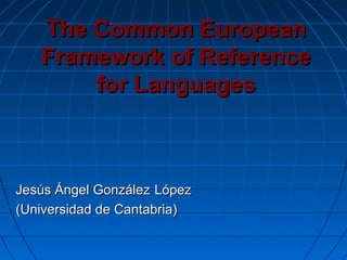 The Common EuropeanThe Common European
Framework of ReferenceFramework of Reference
for Languagesfor Languages
Jesús Ángel GonzálezJesús Ángel González LópezLópez
(Universidad de Cantabria)(Universidad de Cantabria)
 
