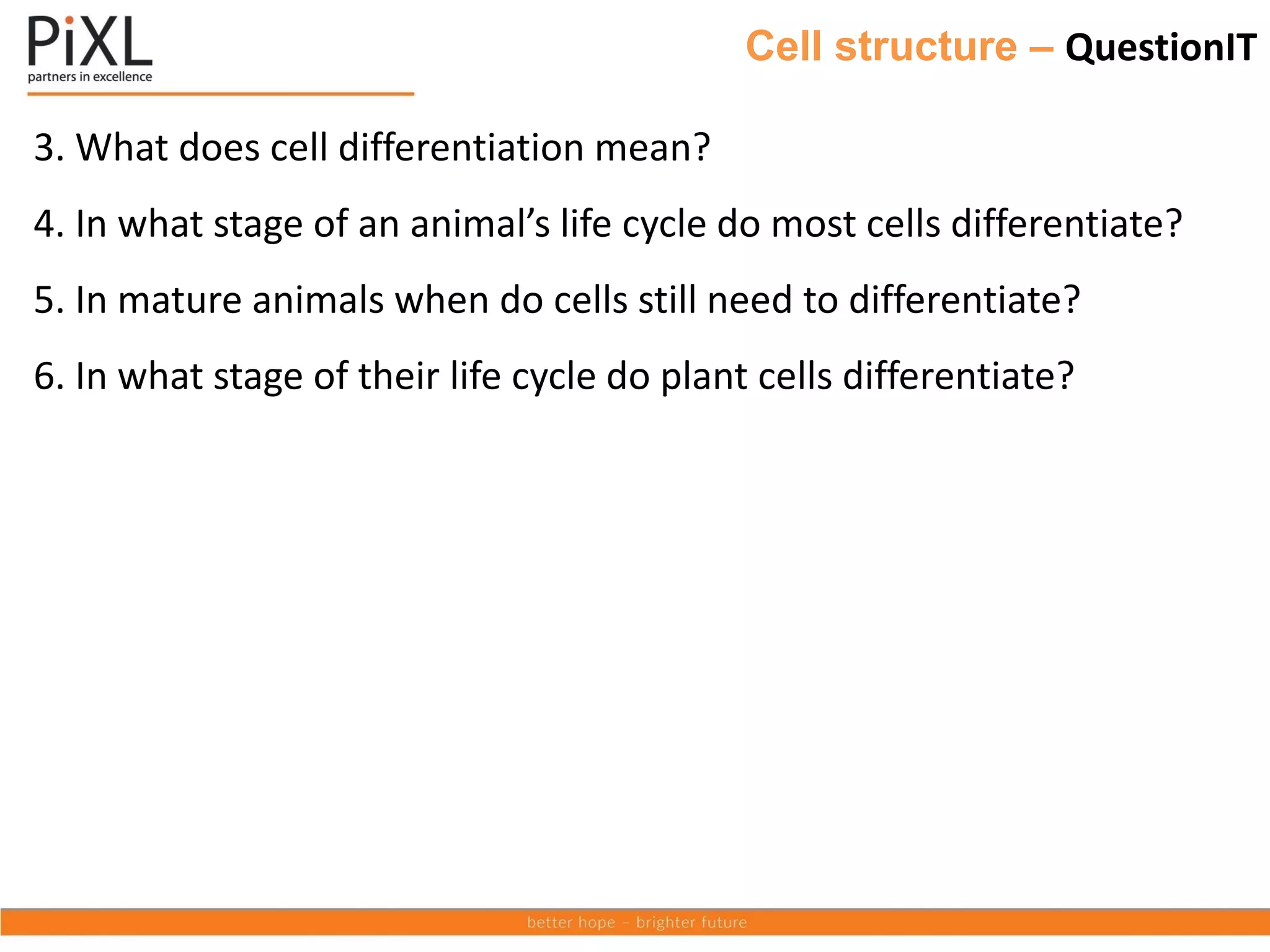 Cell structure – QuestionIT
3. What does cell differentiation mean?
4. In what stage of an animal’s life cycle do most cells differentiate?
5. In mature animals when do cells still need to differentiate?
6. In what stage of their life cycle do plant cells differentiate?
 