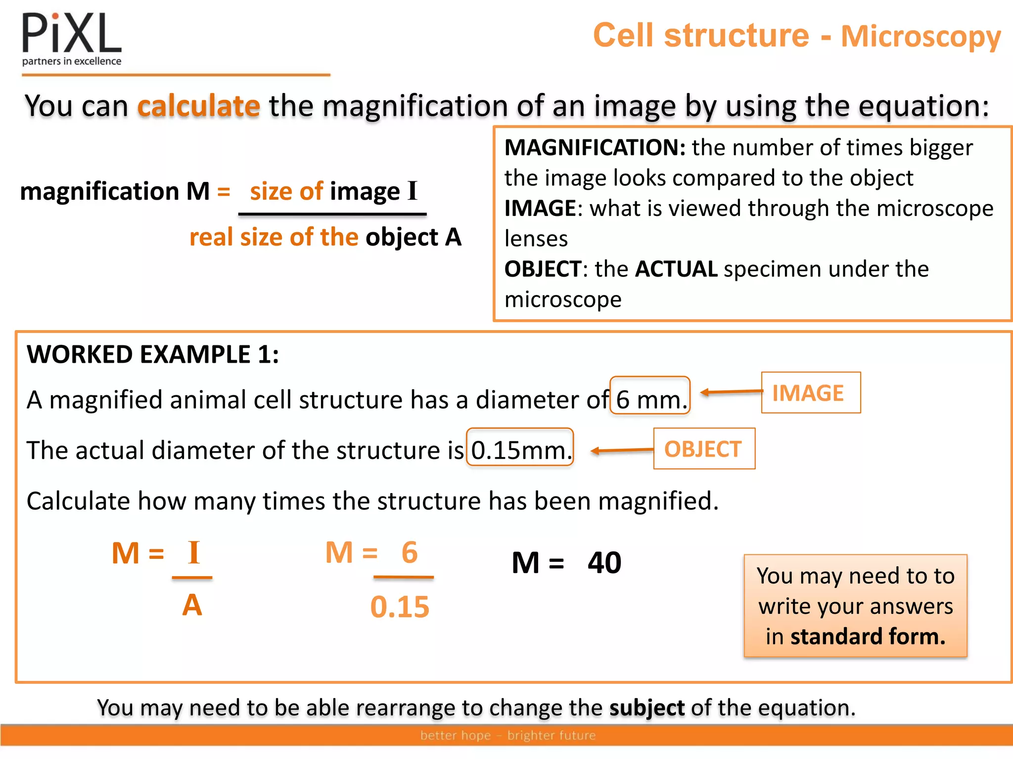 Cell structure - Microscopy
You can calculate the magnification of an image by using the equation:
You may need to be able rearrange to change the subject of the equation.
real size of the object A
magnification M = size of image I
MAGNIFICATION: the number of times bigger
the image looks compared to the object
IMAGE: what is viewed through the microscope
lenses
OBJECT: the ACTUAL specimen under the
microscope
WORKED EXAMPLE 1:
A magnified animal cell structure has a diameter of 6 mm.
The actual diameter of the structure is 0.15mm.
Calculate how many times the structure has been magnified.
OBJECT
IMAGE
0.15
M = 40
M = 6
You may need to to
write your answers
in standard form.
A
M = I
 