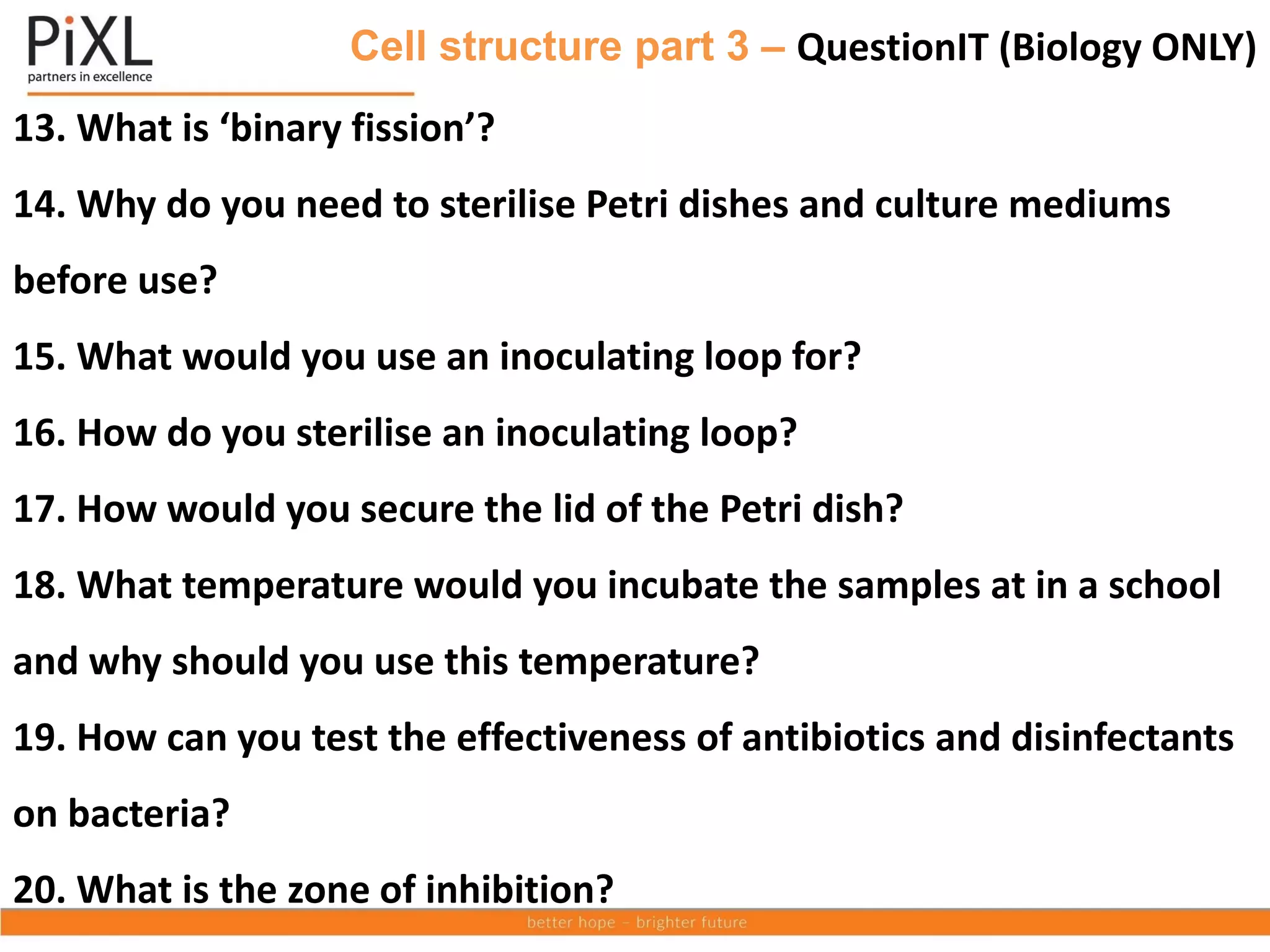Cell structure part 3 – QuestionIT (Biology ONLY)
13. What is ‘binary fission’?
14. Why do you need to sterilise Petri dishes and culture mediums
before use?
15. What would you use an inoculating loop for?
16. How do you sterilise an inoculating loop?
17. How would you secure the lid of the Petri dish?
18. What temperature would you incubate the samples at in a school
and why should you use this temperature?
19. How can you test the effectiveness of antibiotics and disinfectants
on bacteria?
20. What is the zone of inhibition?
 