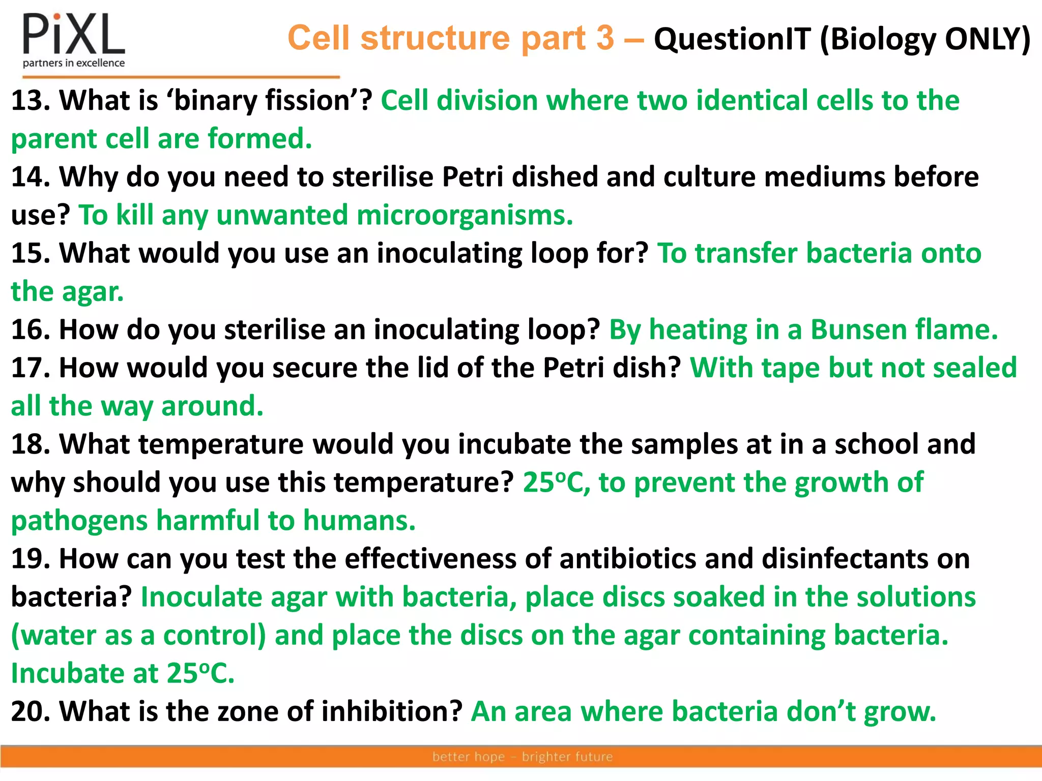 Cell structure part 3 – QuestionIT (Biology ONLY)
13. What is ‘binary fission’? Cell division where two identical cells to the
parent cell are formed.
14. Why do you need to sterilise Petri dished and culture mediums before
use? To kill any unwanted microorganisms.
15. What would you use an inoculating loop for? To transfer bacteria onto
the agar.
16. How do you sterilise an inoculating loop? By heating in a Bunsen flame.
17. How would you secure the lid of the Petri dish? With tape but not sealed
all the way around.
18. What temperature would you incubate the samples at in a school and
why should you use this temperature? 25oC, to prevent the growth of
pathogens harmful to humans.
19. How can you test the effectiveness of antibiotics and disinfectants on
bacteria? Inoculate agar with bacteria, place discs soaked in the solutions
(water as a control) and place the discs on the agar containing bacteria.
Incubate at 25oC.
20. What is the zone of inhibition? An area where bacteria don’t grow.
 