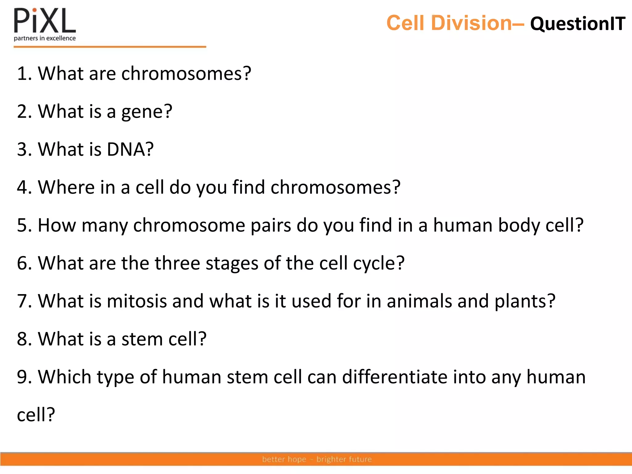 Cell Division– QuestionIT
1. What are chromosomes?
2. What is a gene?
3. What is DNA?
4. Where in a cell do you find chromosomes?
5. How many chromosome pairs do you find in a human body cell?
6. What are the three stages of the cell cycle?
7. What is mitosis and what is it used for in animals and plants?
8. What is a stem cell?
9. Which type of human stem cell can differentiate into any human
cell?
 