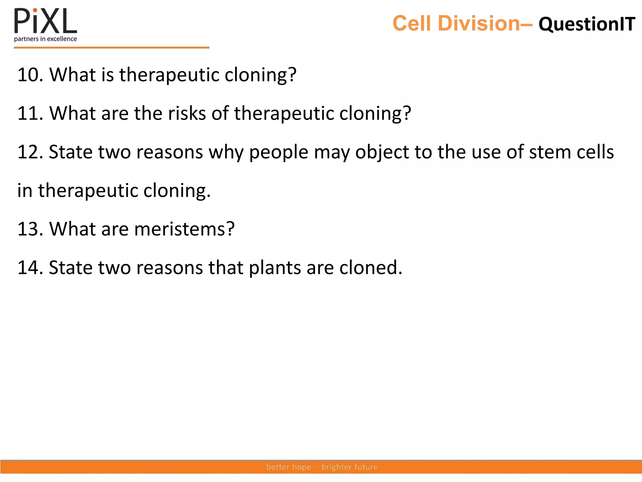 Cell Division– QuestionIT
10. What is therapeutic cloning?
11. What are the risks of therapeutic cloning?
12. State two reasons why people may object to the use of stem cells
in therapeutic cloning.
13. What are meristems?
14. State two reasons that plants are cloned.
 