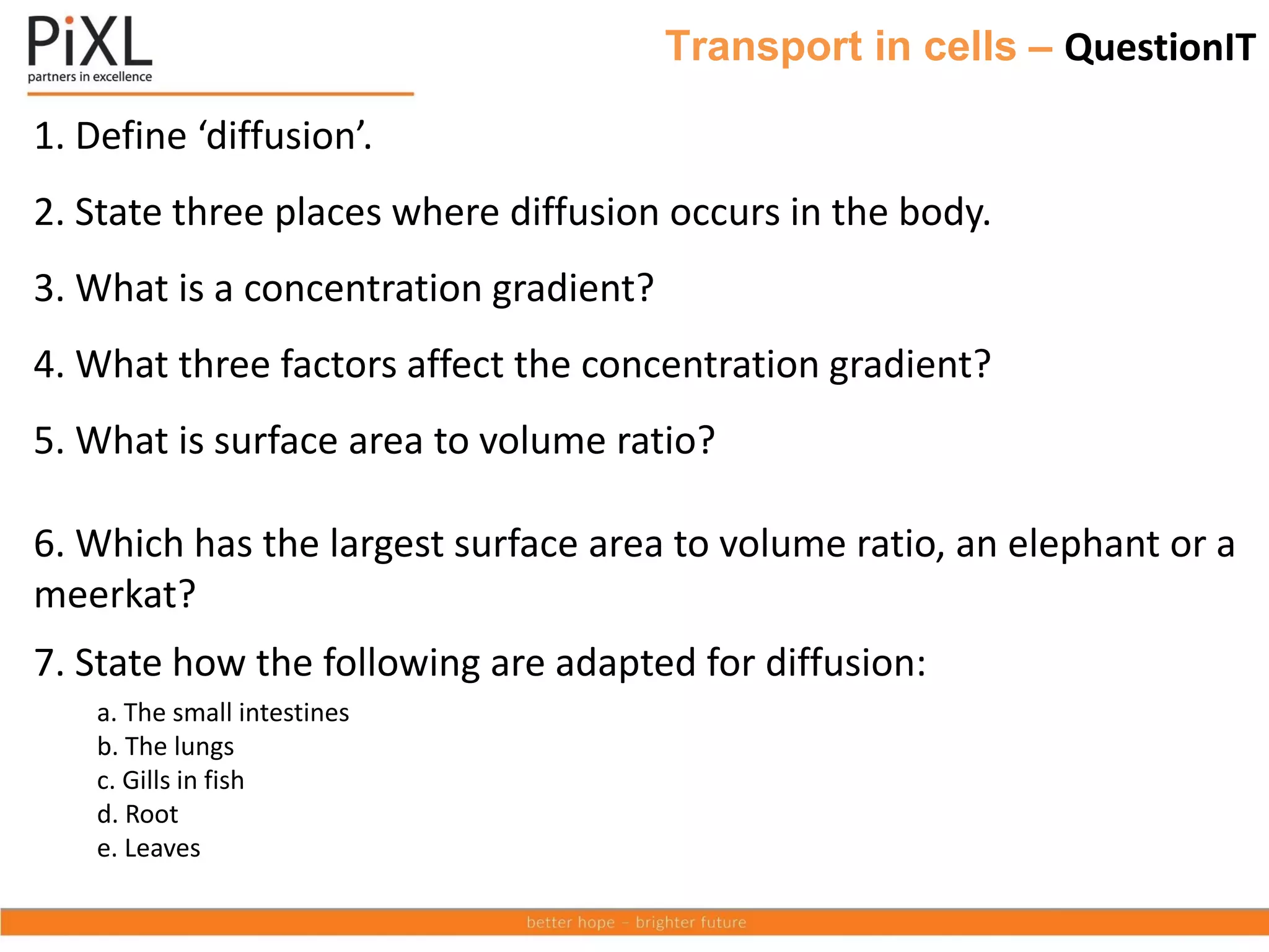 Transport in cells – QuestionIT
1. Define ‘diffusion’.
2. State three places where diffusion occurs in the body.
3. What is a concentration gradient?
4. What three factors affect the concentration gradient?
5. What is surface area to volume ratio?
6. Which has the largest surface area to volume ratio, an elephant or a
meerkat?
7. State how the following are adapted for diffusion:
a. The small intestines
b. The lungs
c. Gills in fish
d. Root
e. Leaves
 