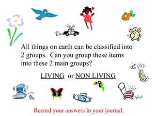 All things on earth can be classified into 2 groups.  Can you group these items into these 2 main groups? LIVING   or  NON LIVING Record your answers in your journal. 