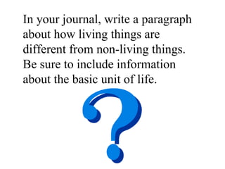 In your journal, write a paragraph about how living things are different from non-living things.  Be sure to include information about the basic unit of life.  