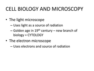 CELL BIOLOGY AND MICROSCOPY
• The light microscope
– Uses light as a source of radiation
– Golden age in 19th century – new branch of
biology = CYTOLOGY
• The electron microscope
– Uses electrons and source of radiation
 