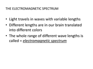 THE ELECTROMAGNETIC SPECTRUM
• Light travels in waves with variable lengths
• Different lengths are in our brain translated
into different colors
• The whole range of different wave lengths is
called = electromagnetic spectrum
 