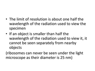 • The limit of resolution is about one half the
wavelength of the radiation used to view the
specimen
• If an object is smaller than half the
wavelength of the radiation used to view it, it
cannot be seen separately from nearby
objects
(ribosomes can never be seen under the light
microscope as their diameter is 25 nm)
 