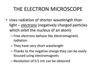 THE ELECTRON MICROSCOPE
• Uses radiation of shorter wavelength than
light – electrons (negatively charged particles
which orbit the nucleus of an atom)
– Free electrons behave like electromagnetic
radiation
– They have very short wavelength
– Thanks to the negative charge they can be easily
focused using electromagnets
– Resolution of 0.5 nm can be obtained
 