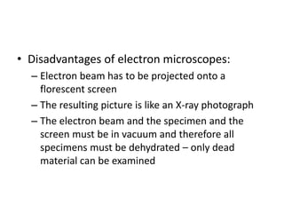 • Disadvantages of electron microscopes:
– Electron beam has to be projected onto a
florescent screen
– The resulting picture is like an X-ray photograph
– The electron beam and the specimen and the
screen must be in vacuum and therefore all
specimens must be dehydrated – only dead
material can be examined
 