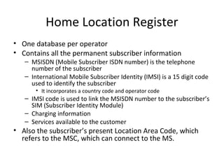 Home Location Register
• One database per operator
• Contains all the permanent subscriber information
– MSISDN (Mobile Subscriber ISDN number) is the telephone
number of the subscriber
– International Mobile Subscriber Identity (IMSI) is a 15 digit code
used to identify the subscriber
• It incorporates a country code and operator code
– IMSI code is used to link the MSISDN number to the subscriber’s
SIM (Subscriber Identity Module)
– Charging information
– Services available to the customer
• Also the subscriber’s present Location Area Code, which
refers to the MSC, which can connect to the MS.
 