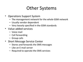 Other Systems
• Operations Support System
– The management network for the whole GSM network
– Usually vendor dependent
– Very loosely specified in the GSM standards
• Value added services
– Voice mail
– Call forwarding
– Group calls
• Short Message Service Center
– Stores and forwards the SMS messages
– Like an E-mail server
– Required to operate the SMS services
 
