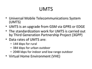 UMTS
• Universal Mobile Telecommunications System
(UMTS)
• UMTS is an upgrade from GSM via GPRS or EDGE
• The standardization work for UMTS is carried out
by Third Generation Partnership Project (3GPP)
• Data rates of UMTS are:
– 144 kbps for rural
– 384 kbps for urban outdoor
– 2048 kbps for indoor and low range outdoor
• Virtual Home Environment (VHE)
 