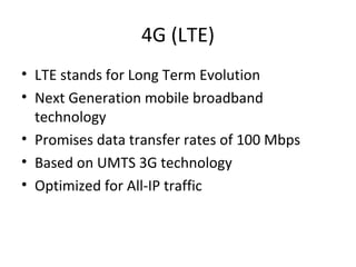 4G (LTE)
• LTE stands for Long Term Evolution
• Next Generation mobile broadband
technology
• Promises data transfer rates of 100 Mbps
• Based on UMTS 3G technology
• Optimized for All-IP traffic
 