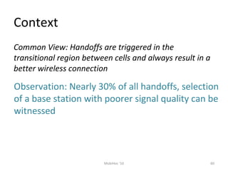 Context
60MobiHoc '10
Common View: Handoffs are triggered in the
transitional region between cells and always result in a
better wireless connection
Observation: Nearly 30% of all handoffs, selection
of a base station with poorer signal quality can be
witnessed
 