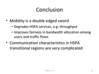 Conclusion
• Mobility is a double edged sword
– Degrades HSPA services, e.g. throughput
– Improves fairness in bandwidth allocation among
users and traffic flows
• Communication characteristics in HSPA
transitional regions are very complicated
MobiHoc '10 63
 