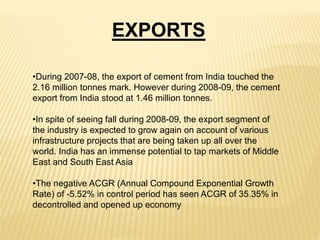 •During 2007-08, the export of cement from India touched the
2.16 million tonnes mark. However during 2008-09, the cement
export from India stood at 1.46 million tonnes.
•In spite of seeing fall during 2008-09, the export segment of
the industry is expected to grow again on account of various
infrastructure projects that are being taken up all over the
world. India has an immense potential to tap markets of Middle
East and South East Asia
•The negative ACGR (Annual Compound Exponential Growth
Rate) of -5.52% in control period has seen ACGR of 35.35% in
decontrolled and opened up economy
EXPORTS
 