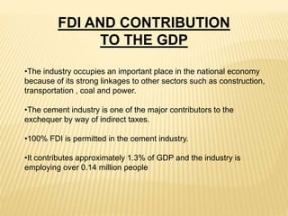 •The industry occupies an important place in the national economy
because of its strong linkages to other sectors such as construction,
transportation , coal and power.
•The cement industry is one of the major contributors to the
exchequer by way of indirect taxes.
•100% FDI is permitted in the cement industry.
•It contributes approximately 1.3% of GDP and the industry is
employing over 0.14 million people
FDI AND CONTRIBUTION
TO THE GDP
 