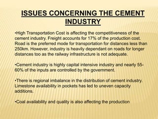 •High Transportation Cost is affecting the competitiveness of the
cement industry. Freight accounts for 17% of the production cost.
Road is the preferred mode for transportation for distances less than
250km. However, industry is heavily dependant on roads for longer
distances too as the railway infrastructure is not adequate.
•Cement industry is highly capital intensive industry and nearly 55-
60% of the inputs are controlled by the government.
•There is regional imbalance in the distribution of cement industry.
Limestone availability in pockets has led to uneven capacity
additions.
•Coal availability and quality is also affecting the production
ISSUES CONCERNING THE CEMENT
INDUSTRY
 