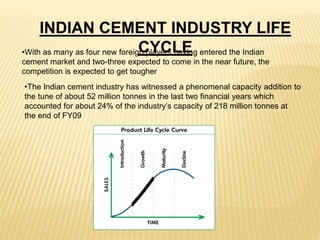 INDIAN CEMENT INDUSTRY LIFE
CYCLE
•The Indian cement industry has witnessed a phenomenal capacity addition to
the tune of about 52 million tonnes in the last two financial years which
accounted for about 24% of the industry’s capacity of 218 million tonnes at
the end of FY09
•With as many as four new foreign players having entered the Indian
cement market and two-three expected to come in the near future, the
competition is expected to get tougher
 