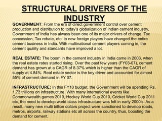 STRUCTURAL DRIVERS OF THE
INDUSTRY
GOVERNMENT: From the era of direct government control over cement
production and distribution to today’s globalization of Indian cement industry,
Government of India has always been one of its major drivers of change. Tax
concession, Tax rebate, etc. to new foreign players have changed the entire
cement business in India. With multinational cement players coming in, the
cement quality and standards have improved a lot.
REAL ESTATE: The boom in the cement industry in India came in 2003, when
the real estate rates started rising. Over the past few years (FY03-07), cement
demand has grown at a CAGR of 8.37% which is higher than the CAGR of
supply at 4.84%. Real estate sector is the key driver and accounted for almost
55% of cement demand in FY 07.
INFRASTRUCTURE: In this FY10 budget, the Government will be spending Rs.
1.73 trillions on infrastructure. With many international events like
Commonwealth games 2010, Hockey World Cup 2010, Cricket World Cup 2011
etc, the need to develop world class infrastructure was felt in early 2000’s. As a
result, many new multi billion dollars project were sanctioned to develop roads,
metros, airports, railway stations etc all across the country, thus, boosting the
demand for cement.
 