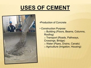 •Production of Concrete
• Construction Purpose
o Building (Floors, Beams, Columns,
Roofing)
o Transport (Roads, Pathways,
Crossings, Bridge)
o Water (Pipes, Drains, Canals)
o Agriculture (Irrigation, Housing)
USES OF CEMENT
 