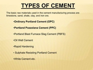 •Ordinary Portland Cement (OPC)
•Portland Pozzolana Cement (PPC)
•Portland Blast Furnace Slag Cement (PBFS)
•Oil Well Cement
•Rapid Hardening
• Sulphate Resisting Portland Cement
•White Cement etc.
TYPES OF CEMENT
The basic raw materials used in the cement manufacturing process are
limestone, sand, shale, clay, and iron ore.
 