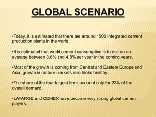 GLOBAL SCENARIO
•Today, it is estimated that there are around 1500 integrated cement
production plants in the world.
•It is estimated that world cement consumption is to rise on an
average between 3.6% and 4.8% per year in the coming years.
•Most of the growth is coming from Central and Eastern Europe and
Asia, growth in mature markets also looks healthy.
•The share of the four largest firms account only for 23% of the
overall demand.
•LAFARGE and CEMEX have become very strong global cement
players.
 