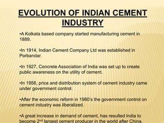 EVOLUTION OF INDIAN CEMENT
INDUSTRY
•A Kolkata based company started manufacturing cement in
1889.
•In 1914, Indian Cement Company Ltd was established in
Porbandar.
•In 1927, Concrete Association of India was set up to create
public awareness on the utility of cement.
•In 1956, price and distribution system of cement industry came
under government control.
•After the economic reform in 1980’s the government control on
cement industry was liberalized.
•A great increase in demand of cement, has resulted India to
become 2nd largest cement producer in the world after China.
 