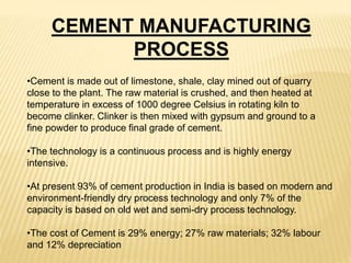 •Cement is made out of limestone, shale, clay mined out of quarry
close to the plant. The raw material is crushed, and then heated at
temperature in excess of 1000 degree Celsius in rotating kiln to
become clinker. Clinker is then mixed with gypsum and ground to a
fine powder to produce final grade of cement.
•The technology is a continuous process and is highly energy
intensive.
•At present 93% of cement production in India is based on modern and
environment-friendly dry process technology and only 7% of the
capacity is based on old wet and semi-dry process technology.
•The cost of Cement is 29% energy; 27% raw materials; 32% labour
and 12% depreciation
CEMENT MANUFACTURING
PROCESS
 