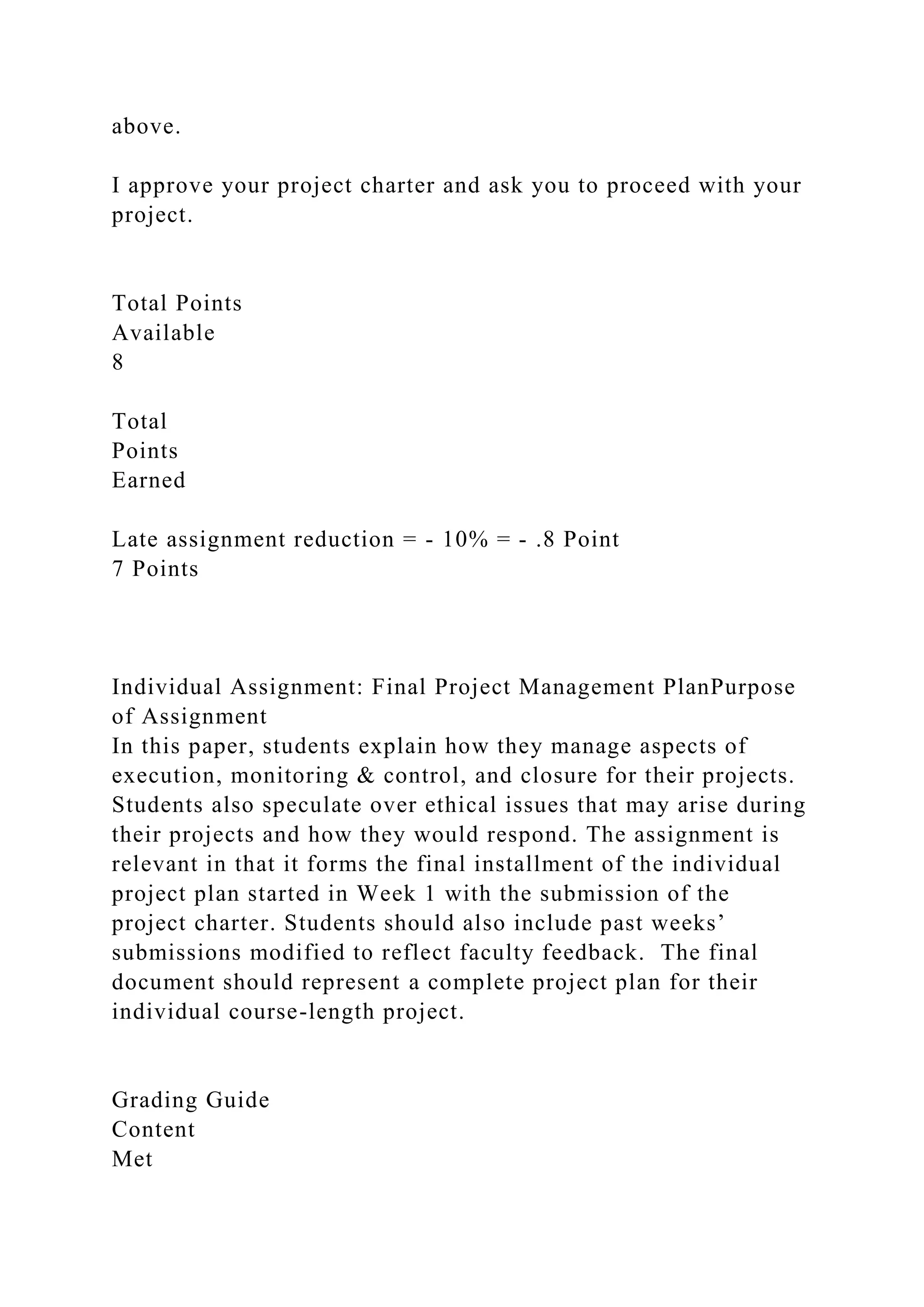 above.
I approve your project charter and ask you to proceed with your
project.
Total Points
Available
8
Total
Points
Earned
Late assignment reduction = - 10% = - .8 Point
7 Points
Individual Assignment: Final Project Management PlanPurpose
of Assignment
In this paper, students explain how they manage aspects of
execution, monitoring & control, and closure for their projects.
Students also speculate over ethical issues that may arise during
their projects and how they would respond. The assignment is
relevant in that it forms the final installment of the individual
project plan started in Week 1 with the submission of the
project charter. Students should also include past weeks’
submissions modified to reflect faculty feedback. The final
document should represent a complete project plan for their
individual course-length project.
Grading Guide
Content
Met
 
