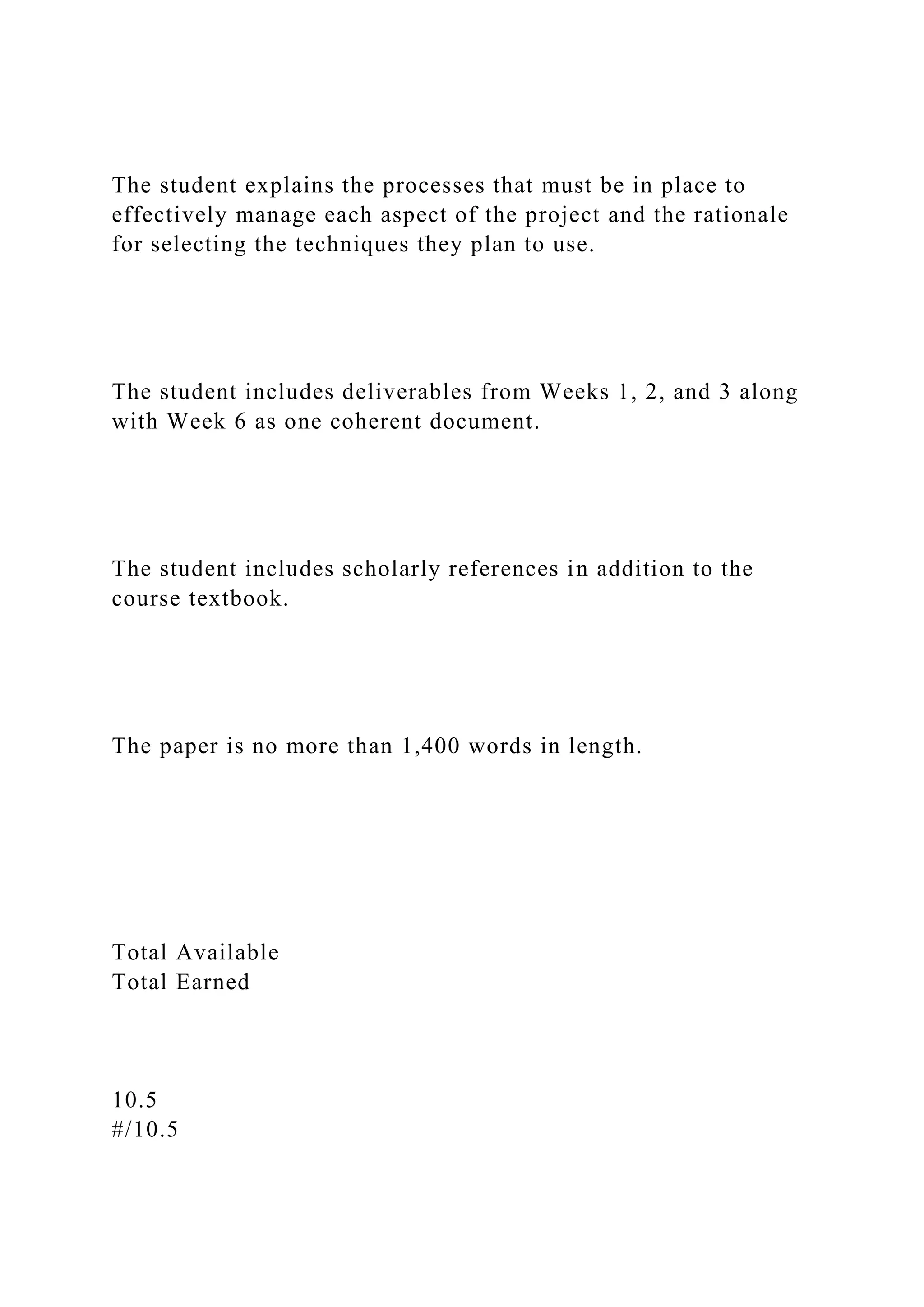 The student explains the processes that must be in place to
effectively manage each aspect of the project and the rationale
for selecting the techniques they plan to use.
The student includes deliverables from Weeks 1, 2, and 3 along
with Week 6 as one coherent document.
The student includes scholarly references in addition to the
course textbook.
The paper is no more than 1,400 words in length.
Total Available
Total Earned
10.5
#/10.5
 
