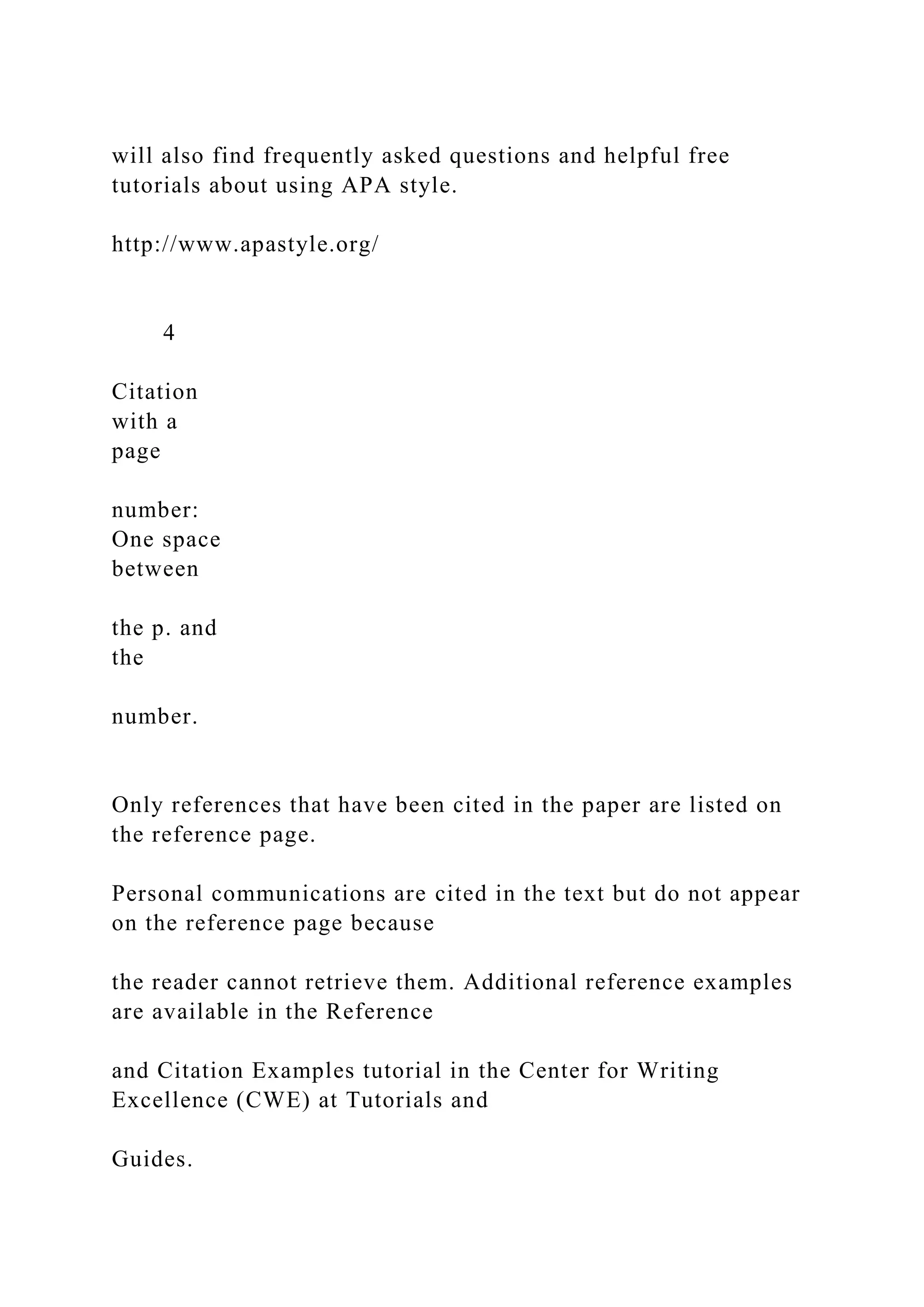 will also find frequently asked questions and helpful free
tutorials about using APA style.
http://www.apastyle.org/
4
Citation
with a
page
number:
One space
between
the p. and
the
number.
Only references that have been cited in the paper are listed on
the reference page.
Personal communications are cited in the text but do not appear
on the reference page because
the reader cannot retrieve them. Additional reference examples
are available in the Reference
and Citation Examples tutorial in the Center for Writing
Excellence (CWE) at Tutorials and
Guides.
 
