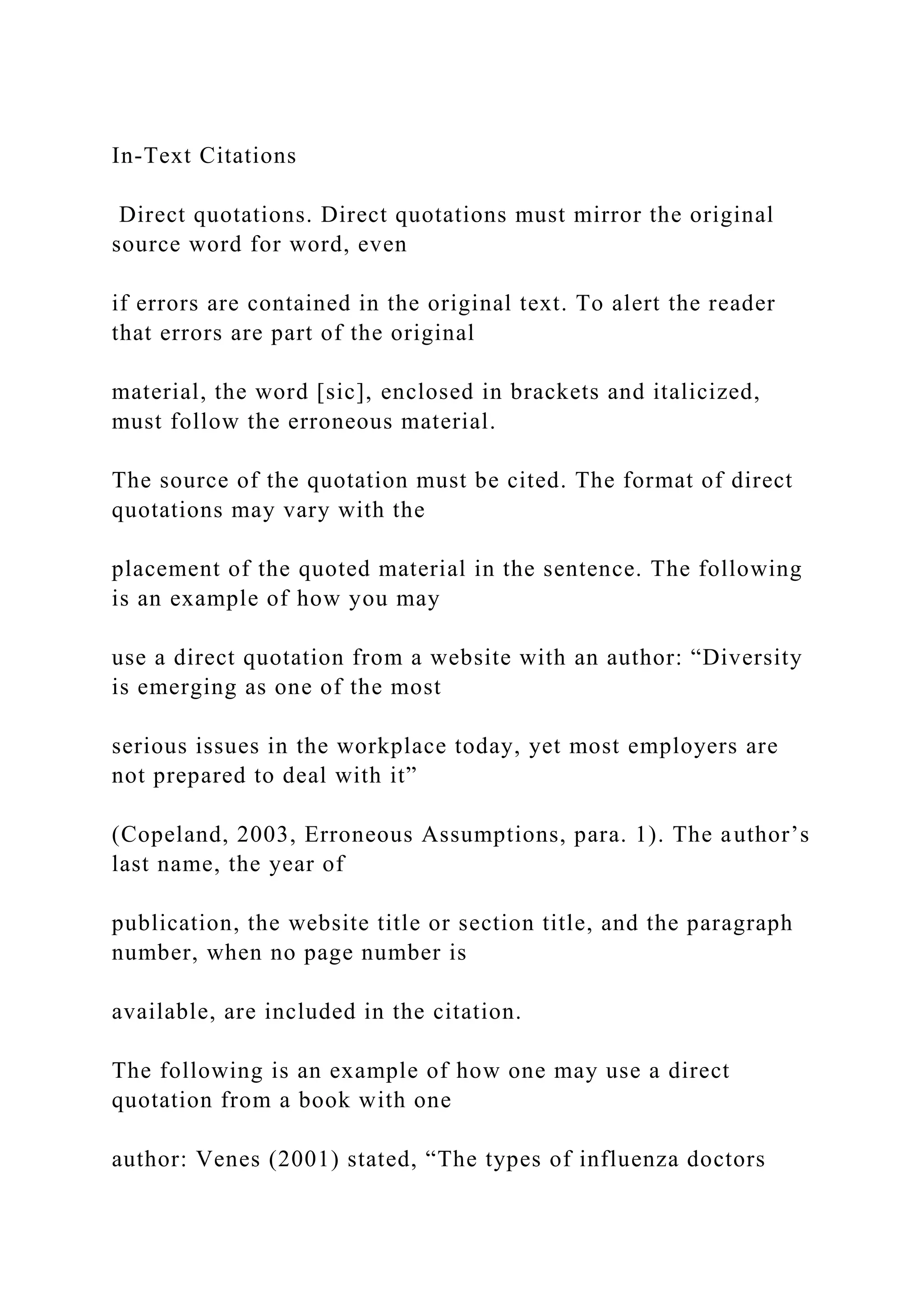 In-Text Citations
Direct quotations. Direct quotations must mirror the original
source word for word, even
if errors are contained in the original text. To alert the reader
that errors are part of the original
material, the word [sic], enclosed in brackets and italicized,
must follow the erroneous material.
The source of the quotation must be cited. The format of direct
quotations may vary with the
placement of the quoted material in the sentence. The following
is an example of how you may
use a direct quotation from a website with an author: “Diversity
is emerging as one of the most
serious issues in the workplace today, yet most employers are
not prepared to deal with it”
(Copeland, 2003, Erroneous Assumptions, para. 1). The author’s
last name, the year of
publication, the website title or section title, and the paragraph
number, when no page number is
available, are included in the citation.
The following is an example of how one may use a direct
quotation from a book with one
author: Venes (2001) stated, “The types of influenza doctors
 