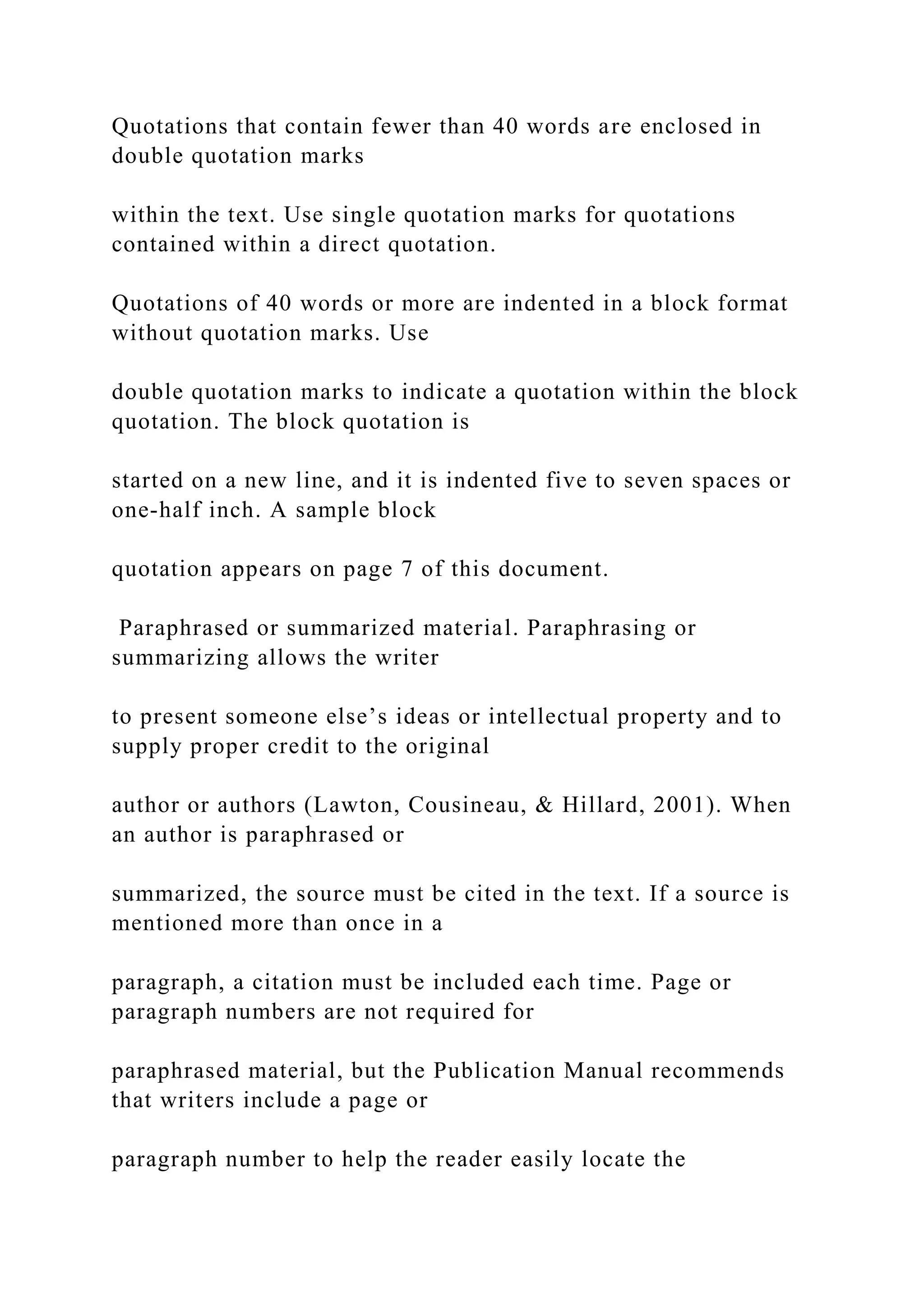 Quotations that contain fewer than 40 words are enclosed in
double quotation marks
within the text. Use single quotation marks for quotations
contained within a direct quotation.
Quotations of 40 words or more are indented in a block format
without quotation marks. Use
double quotation marks to indicate a quotation within the block
quotation. The block quotation is
started on a new line, and it is indented five to seven spaces or
one-half inch. A sample block
quotation appears on page 7 of this document.
Paraphrased or summarized material. Paraphrasing or
summarizing allows the writer
to present someone else’s ideas or intellectual property and to
supply proper credit to the original
author or authors (Lawton, Cousineau, & Hillard, 2001). When
an author is paraphrased or
summarized, the source must be cited in the text. If a source is
mentioned more than once in a
paragraph, a citation must be included each time. Page or
paragraph numbers are not required for
paraphrased material, but the Publication Manual recommends
that writers include a page or
paragraph number to help the reader easily locate the
 