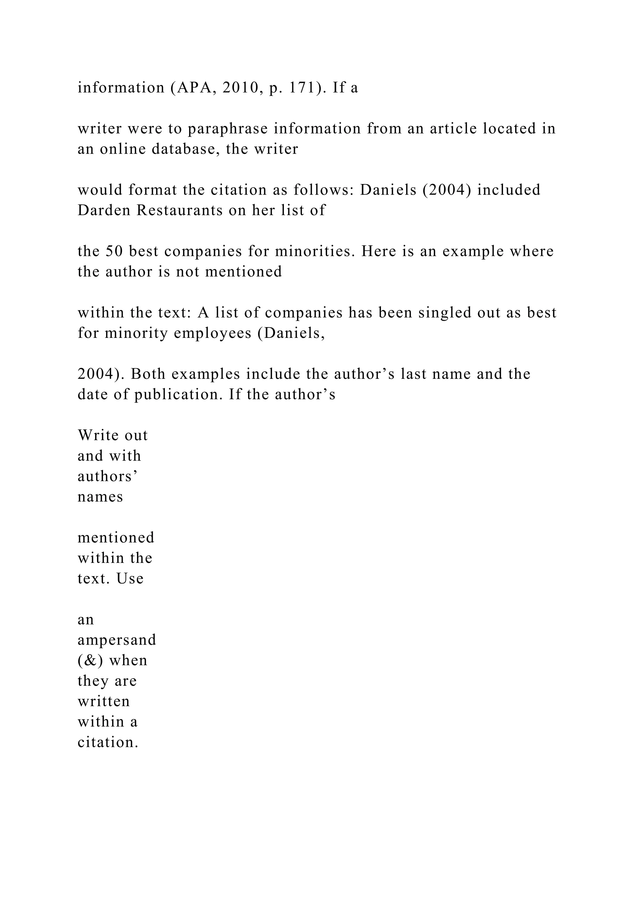 information (APA, 2010, p. 171). If a
writer were to paraphrase information from an article located in
an online database, the writer
would format the citation as follows: Daniels (2004) included
Darden Restaurants on her list of
the 50 best companies for minorities. Here is an example where
the author is not mentioned
within the text: A list of companies has been singled out as best
for minority employees (Daniels,
2004). Both examples include the author’s last name and the
date of publication. If the author’s
Write out
and with
authors’
names
mentioned
within the
text. Use
an
ampersand
(&) when
they are
written
within a
citation.
 
